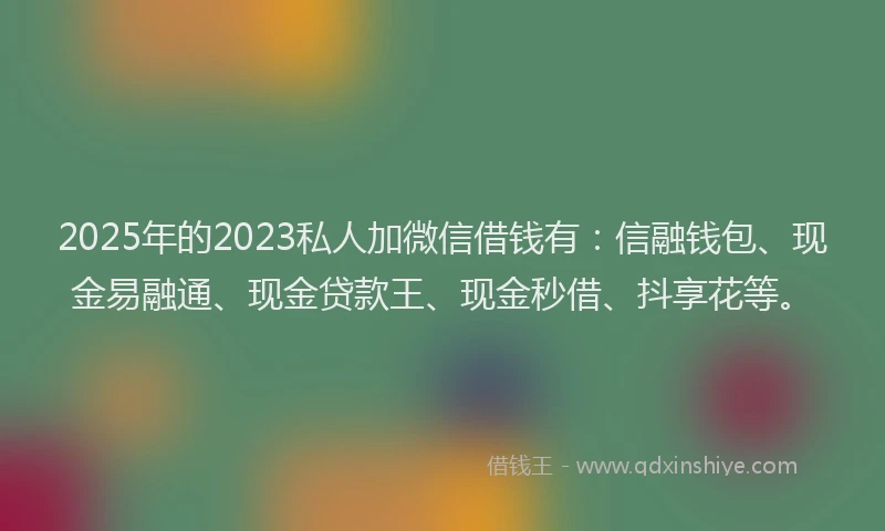 2025年的2023私人加微信借钱有：信融钱包、现金易融通、现金贷款王、现金秒借、抖享花等。