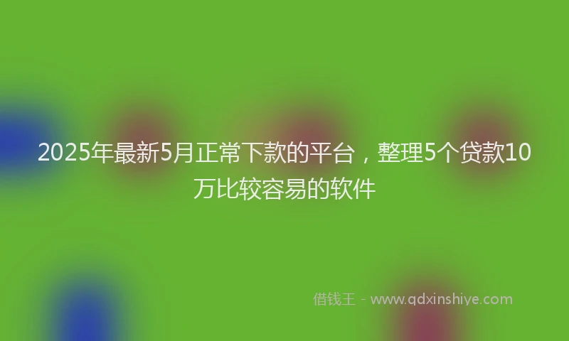 2025年最新5月正常下款的平台，整理5个贷款10万比较容易的软件