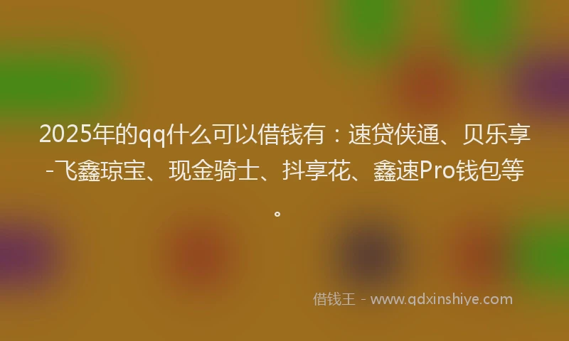 2025年的qq什么可以借钱有：速贷侠通、贝乐享-飞鑫琼宝、现金骑士、抖享花、鑫速Pro钱包等。