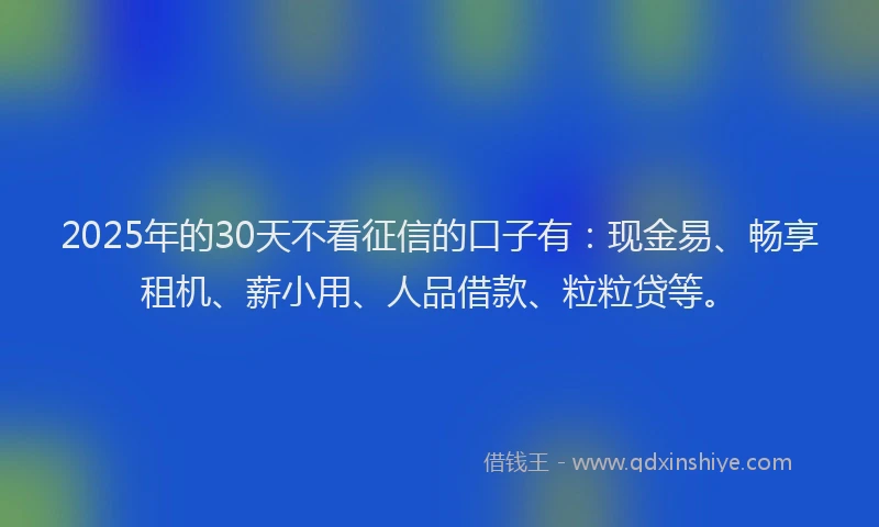 2025年的30天不看征信的口子有：现金易、畅享租机、薪小用、人品借款、粒粒贷等。
