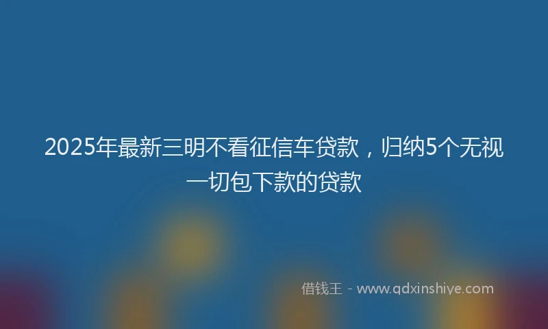 2025年最新三明不看征信车贷款，归纳5个无视一切包下款的贷款