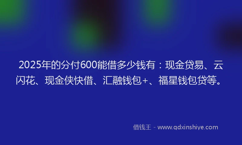2025年的分付600能借多少钱有：现金贷易、云闪花、现金侠快借、汇融钱包+、福星钱包贷等。