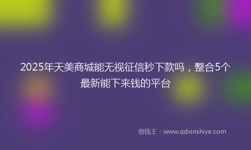 2025年天美商城能无视征信秒下款吗，整合5个最新能下来钱的平台