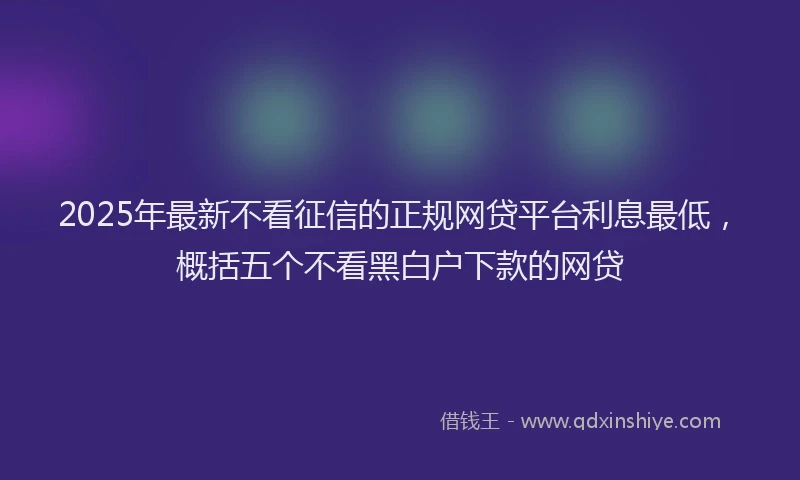 2025年最新不看征信的正规网贷平台利息最低，概括五个不看黑白户下款的网贷