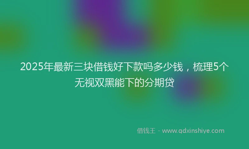 2025年最新三块借钱好下款吗多少钱，梳理5个无视双黑能下的分期贷