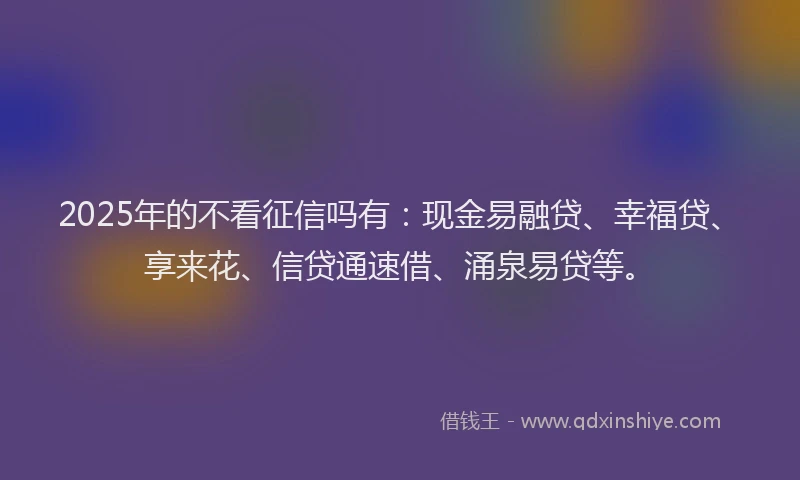2025年的不看征信吗有：现金易融贷、幸福贷、享来花、信贷通速借、涌泉易贷等。