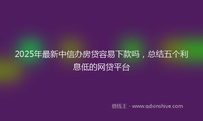 2025年最新中信办房贷容易下款吗，总结五个利息低的网贷平台