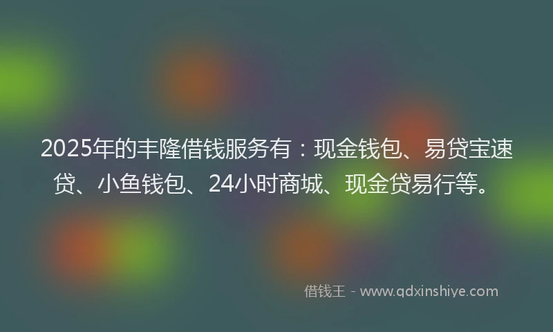 2025年的丰隆借钱服务有：现金钱包、易贷宝速贷、小鱼钱包、24小时商城、现金贷易行等。