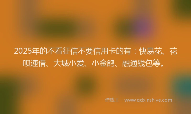 2025年的不看征信不要信用卡的有：快易花、花呗速借、大城小爱、小金鸽、融通钱包等。