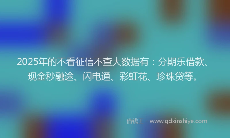 2025年的不看征信不查大数据有：分期乐借款、现金秒融途、闪电通、彩虹花、珍珠贷等。