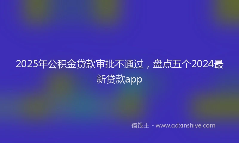 2025年公积金贷款审批不通过，盘点五个2024最新贷款app