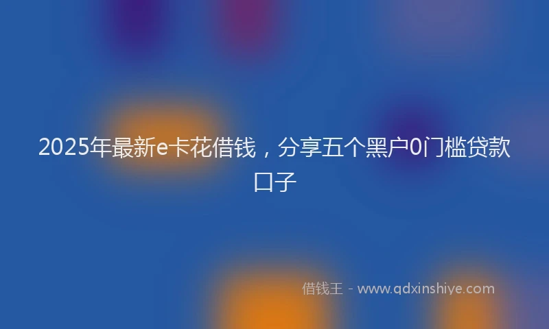 2025年最新e卡花借钱，分享五个黑户0门槛贷款口子