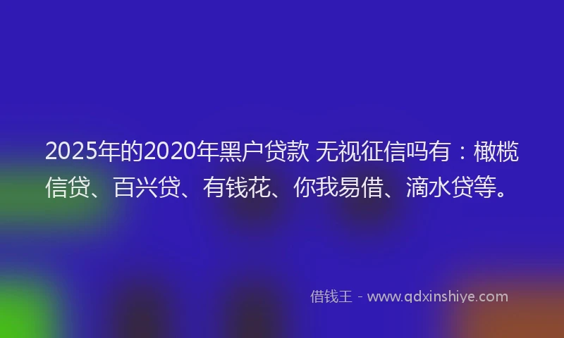 2025年的2020年黑户贷款 无视征信吗有：橄榄信贷、百兴贷、有钱花、你我易借、滴水贷等。