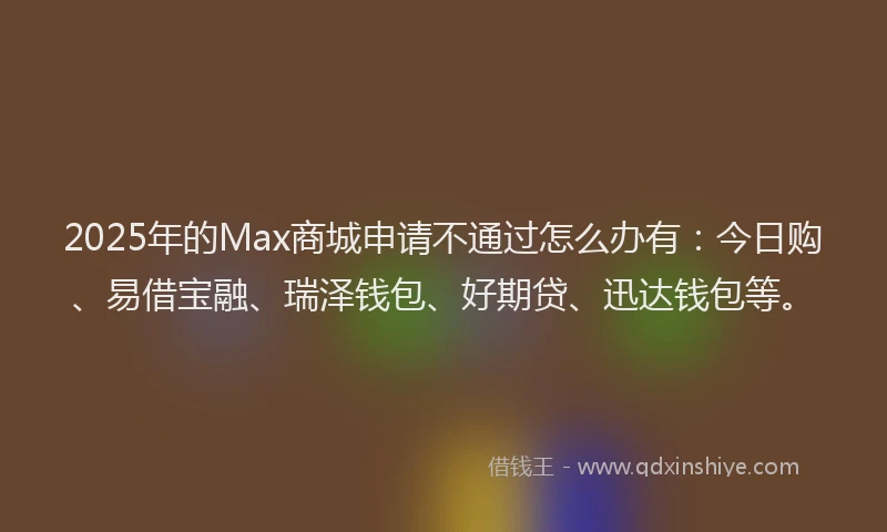 2025年的Max商城申请不通过怎么办有：今日购、易借宝融、瑞泽钱包、好期贷、迅达钱包等。