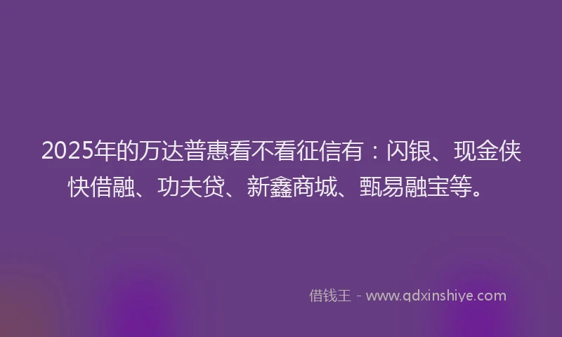 2025年的万达普惠看不看征信有：闪银、现金侠快借融、功夫贷、新鑫商城、甄易融宝等。