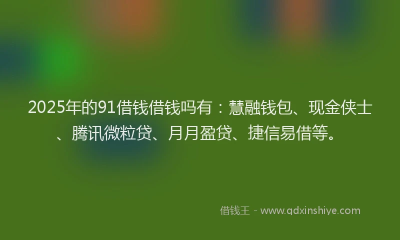 2025年的91借钱借钱吗有：慧融钱包、现金侠士、腾讯微粒贷、月月盈贷、捷信易借等。