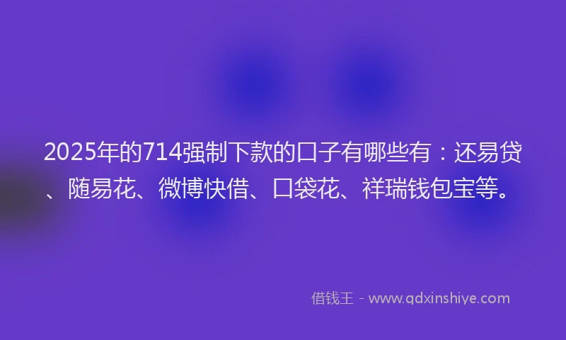 2025年的714强制下款的口子有哪些有：还易贷、随易花、微博快借、口袋花、祥瑞钱包宝等。