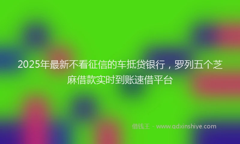 2025年最新不看征信的车抵贷银行，罗列五个芝麻借款实时到账速借平台