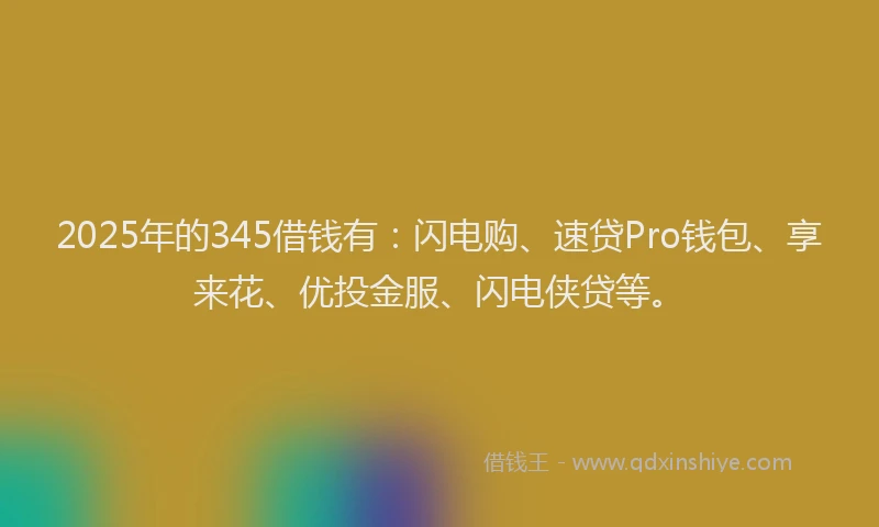2025年的345借钱有：闪电购、速贷Pro钱包、享来花、优投金服、闪电侠贷等。
