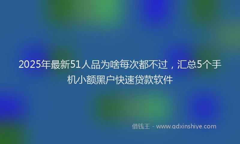 2025年最新51人品为啥每次都不过，汇总5个手机小额黑户快速贷款软件
