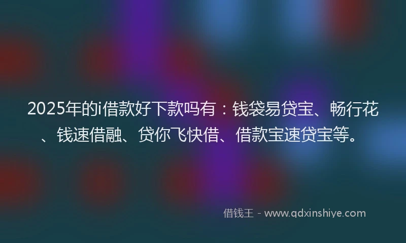 2025年的i借款好下款吗有：钱袋易贷宝、畅行花、钱速借融、贷你飞快借、借款宝速贷宝等。