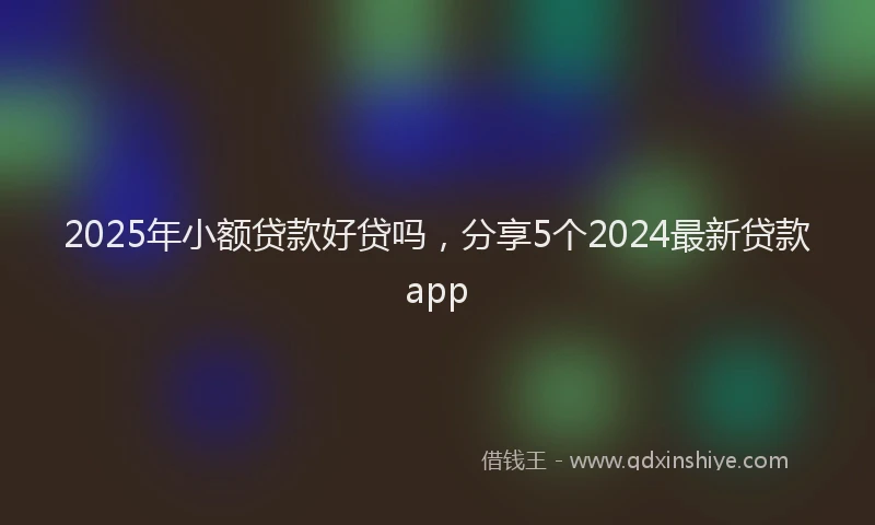 2025年小额贷款好贷吗，分享5个2024最新贷款app