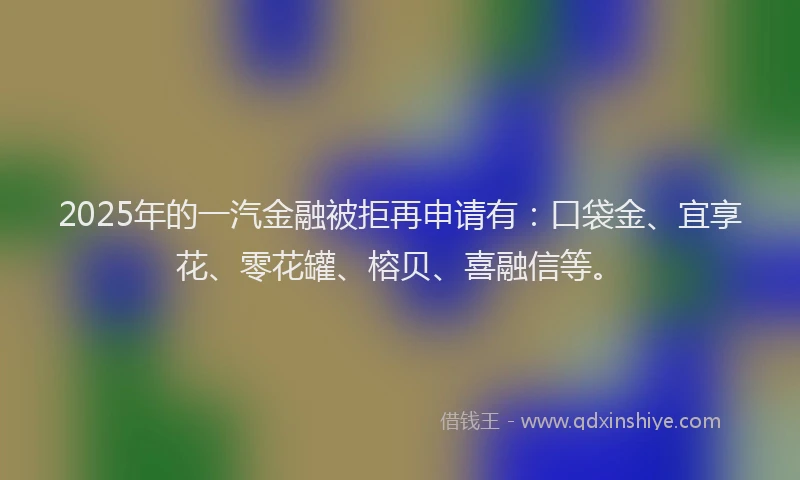2025年的一汽金融被拒再申请有：口袋金、宜享花、零花罐、榕贝、喜融信等。