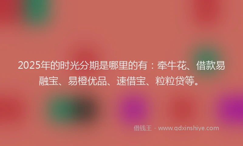 2025年的时光分期是哪里的有：牵牛花、借款易融宝、易橙优品、速借宝、粒粒贷等。
