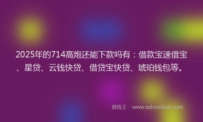 2025年的714高炮还能下款吗有：借款宝速借宝、星贷、云钱快贷、借贷宝快贷、琥珀钱包等。