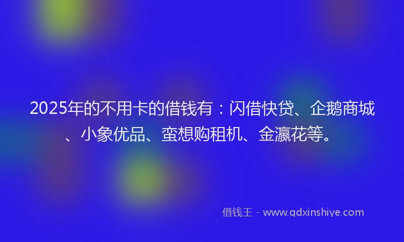 2025年的不用卡的借钱有：闪借快贷、企鹅商城、小象优品、蛮想购租机、金瀛花等。