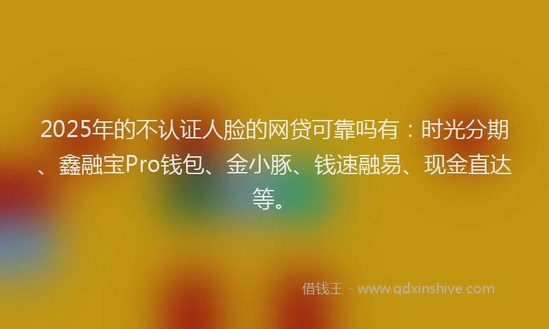 2025年的不认证人脸的网贷可靠吗有：时光分期、鑫融宝Pro钱包、金小豚、钱速融易、现金直达等。
