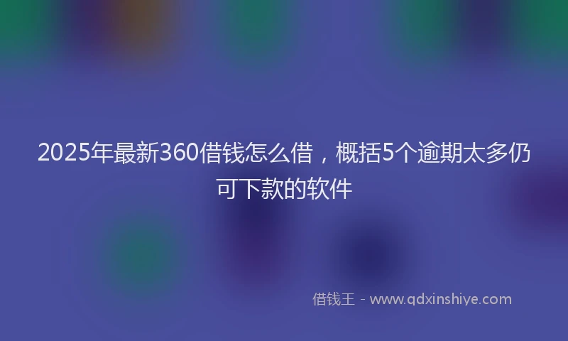 2025年最新360借钱怎么借，概括5个逾期太多仍可下款的软件