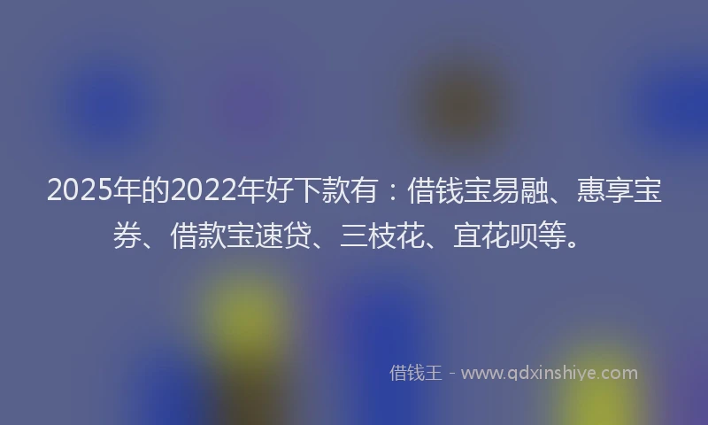 2025年的2022年好下款有：借钱宝易融、惠享宝券、借款宝速贷、三枝花、宜花呗等。