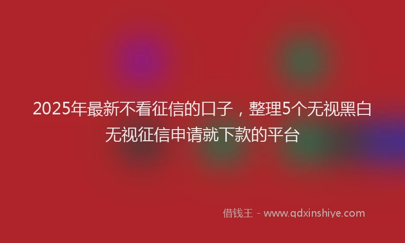 2025年最新不看征信的口子，整理5个无视黑白无视征信申请就下款的平台