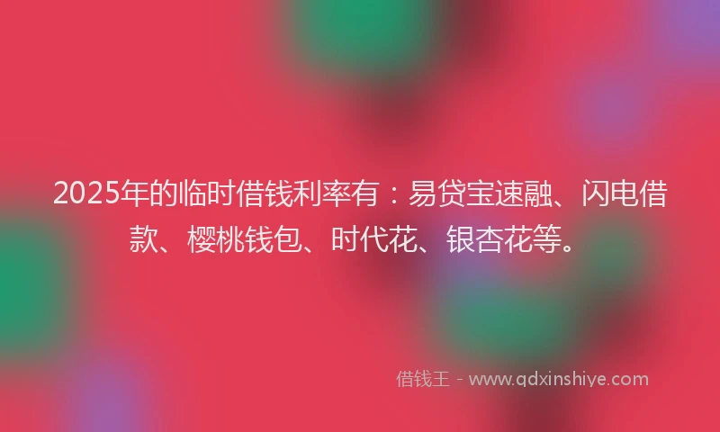 2025年的临时借钱利率有：易贷宝速融、闪电借款、樱桃钱包、时代花、银杏花等。