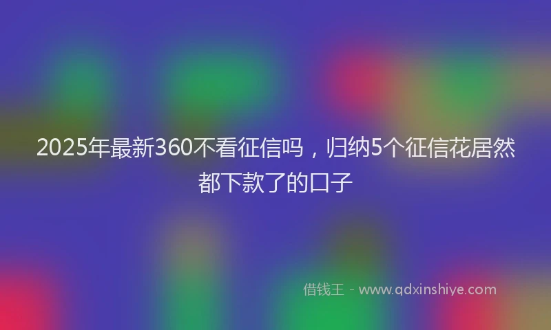 2025年最新360不看征信吗，归纳5个征信花居然都下款了的口子