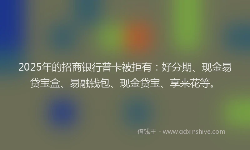 2025年的招商银行普卡被拒有：好分期、现金易贷宝盒、易融钱包、现金贷宝、享来花等。