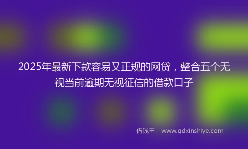 2025年最新下款容易又正规的网贷，整合五个无视当前逾期无视征信的借款口子