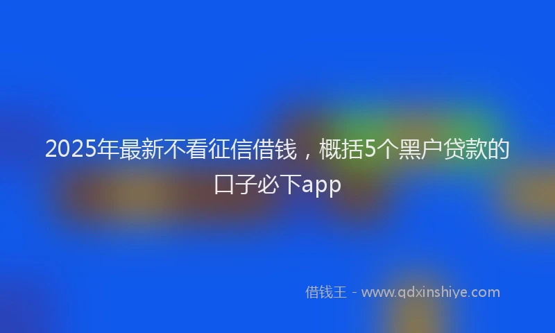 2025年最新不看征信借钱，概括5个黑户贷款的口子必下app