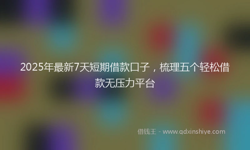 2025年最新7天短期借款口子，梳理五个轻松借款无压力平台