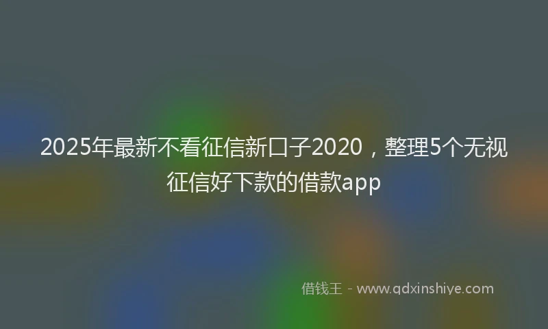 2025年最新不看征信新口子2020，整理5个无视征信好下款的借款app