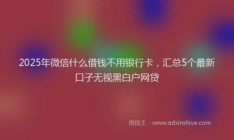 2025年微信什么借钱不用银行卡，汇总5个最新口子无视黑白户网贷