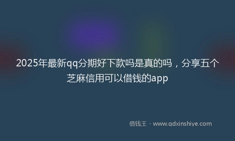 2025年最新qq分期好下款吗是真的吗，分享五个芝麻信用可以借钱的app