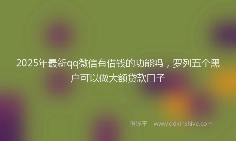 2025年最新qq微信有借钱的功能吗，罗列五个黑户可以做大额贷款口子