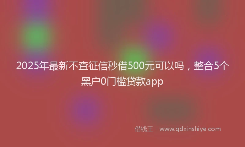 2025年最新不查征信秒借500元可以吗，整合5个黑户0门槛贷款app