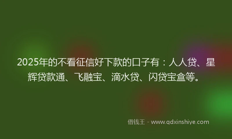 2025年的不看征信好下款的口子有：人人贷、星辉贷款通、飞融宝、滴水贷、闪贷宝盒等。