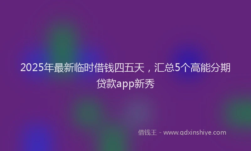 2025年最新临时借钱四五天，汇总5个高能分期贷款app新秀