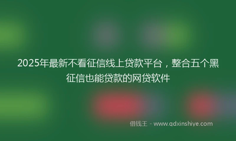 2025年最新不看征信线上贷款平台，整合五个黑征信也能贷款的网贷软件