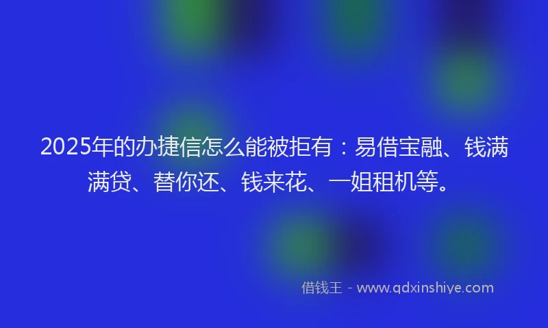 2025年的办捷信怎么能被拒有：易借宝融、钱满满贷、替你还、钱来花、一姐租机等。