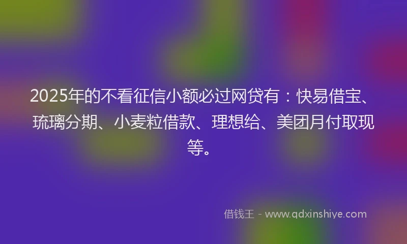 2025年的不看征信小额必过网贷有：快易借宝、琉璃分期、小麦粒借款、理想给、美团月付取现等。